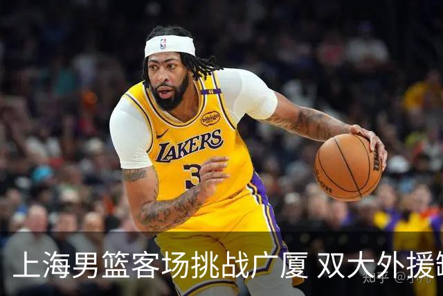 上海男篮客场挑战广厦 双大外援缺阵引发关注