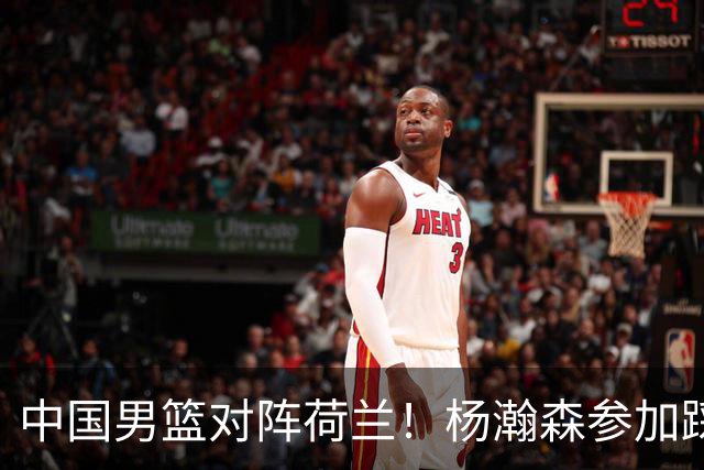 中国男篮对阵荷兰！杨瀚森参加踩场训练，NBA回来将上演首秀