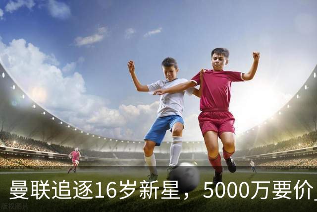曼联追逐16岁新星，5000万要价 但2027年才能走人