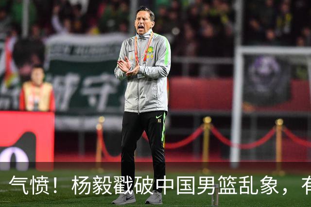 气愤！杨毅戳破中国男篮乱象，有球员装病拒绝国家队，是谁很明朗
