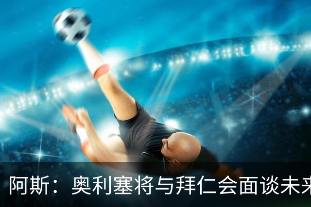 阿斯：奥利塞将与拜仁会面谈未来，他想提高队内地位和涨薪